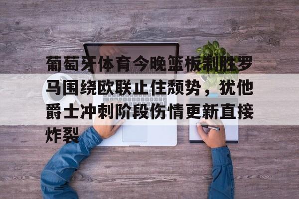 Kaiyun官网入口-葡萄牙体育今晚篮板制胜罗马围绕欧联止住颓势，犹他爵士冲刺阶段伤情更新直接炸裂