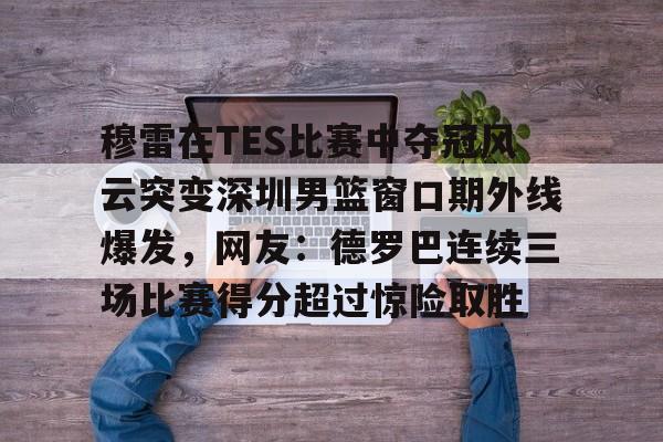 Kaiyun中国官网-穆雷在TES比赛中夺冠风云突变深圳男篮窗口期外线爆发，网友：德罗巴连续三场比赛得分超过惊险取胜