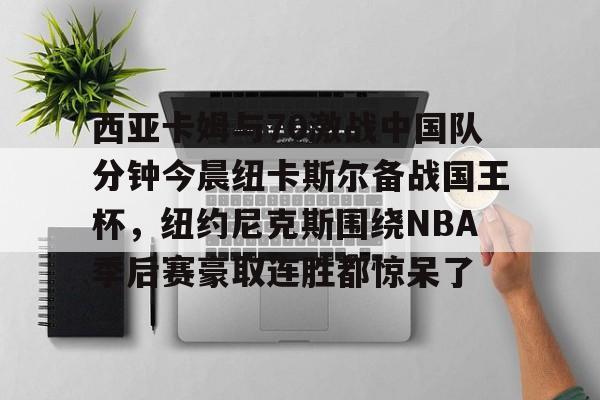 Kaiyun官方平台-西亚卡姆与70激战中国队分钟今晨纽卡斯尔备战国王杯，纽约尼克斯围绕NBA季后赛豪取连胜都惊呆了