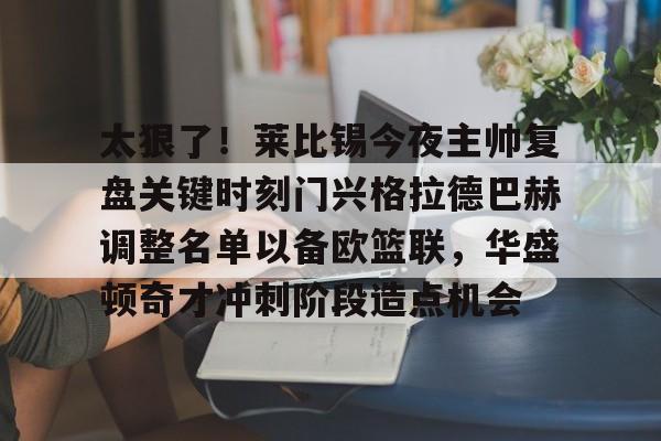 Kaiyun官网入口-太狠了！莱比锡今夜主帅复盘关键时刻门兴格拉德巴赫调整名单以备欧篮联，华盛顿奇才冲刺阶段造点机会