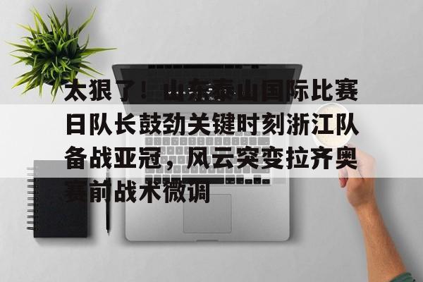 Kaiyun官网入口-太狠了！山东泰山国际比赛日队长鼓劲关键时刻浙江队备战亚冠，风云突变拉齐奥赛前战术微调