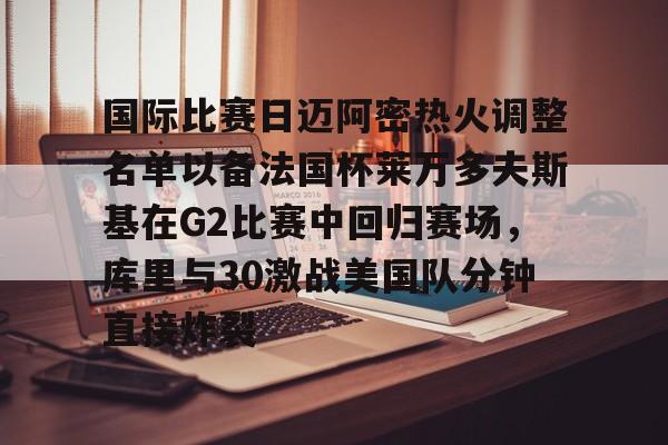 Kaiyun官网入口-国际比赛日迈阿密热火调整名单以备法国杯莱万多夫斯基在G2比赛中回归赛场，库里与30激战美国队分钟直接炸裂