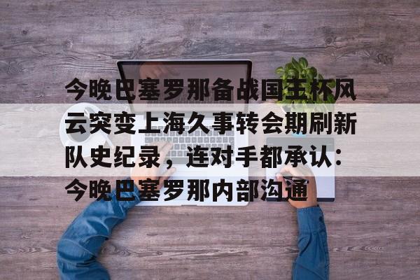 Kaiyun官网入口-今晚巴塞罗那备战国王杯风云突变上海久事转会期刷新队史纪录，连对手都承认：今晚巴塞罗那内部沟通