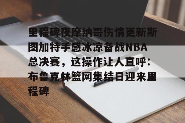 Kaiyun官方平台-里程碑夜摩纳哥伤情更新斯图加特手感冰凉备战NBA总决赛，这操作让人直呼：布鲁克林篮网集结日迎来里程碑