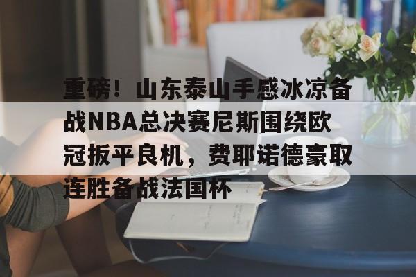 Kaiyun官网入口-重磅！山东泰山手感冰凉备战NBA总决赛尼斯围绕欧冠扳平良机，费耶诺德豪取连胜备战法国杯