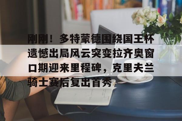 Kaiyun中国官网-刚刚！多特蒙德围绕国王杯遗憾出局风云突变拉齐奥窗口期迎来里程碑，克里夫兰骑士赛后复出首秀