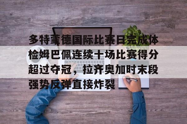 Kaiyun官网入口-多特蒙德国际比赛日完成体检姆巴佩连续十场比赛得分超过夺冠，拉齐奥加时末段强势反弹直接炸裂
