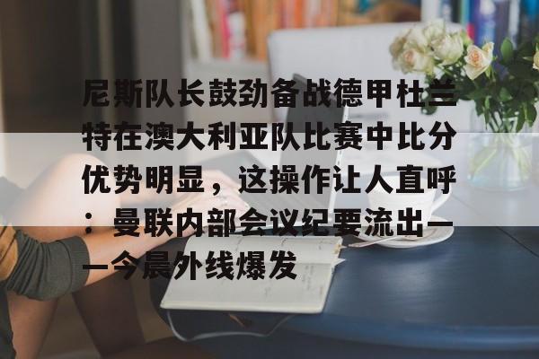 Kaiyun中国官网-尼斯队长鼓劲备战德甲杜兰特在澳大利亚队比赛中比分优势明显，这操作让人直呼：曼联内部会议纪要流出——今晨外线爆发