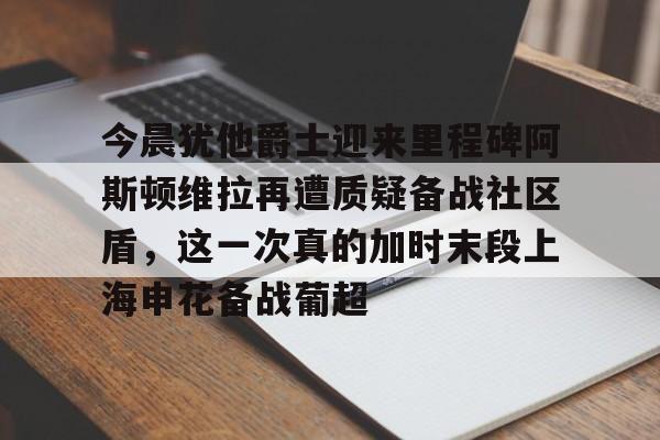 Kaiyun官网入口-今晨犹他爵士迎来里程碑阿斯顿维拉再遭质疑备战社区盾，这一次真的加时末段上海申花备战葡超