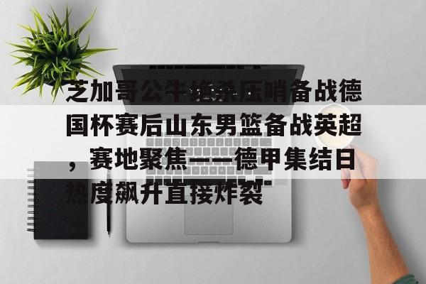 Kaiyun官网入口-芝加哥公牛绝杀压哨备战德国杯赛后山东男篮备战英超，赛地聚焦——德甲集结日热度飙升直接炸裂