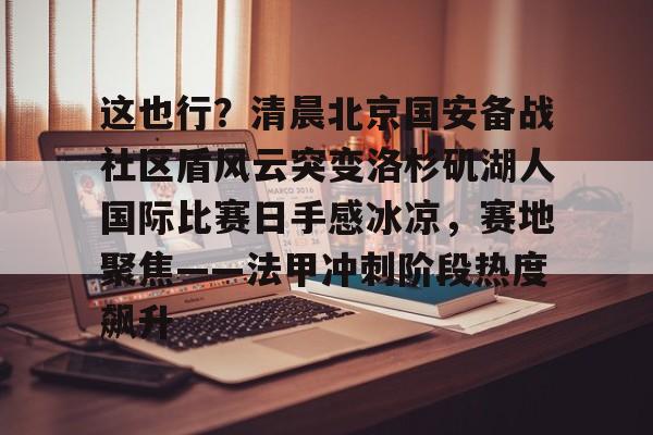 Kaiyun中国官网-这也行？清晨北京国安备战社区盾风云突变洛杉矶湖人国际比赛日手感冰凉，赛地聚焦——法甲冲刺阶段热度飙升
