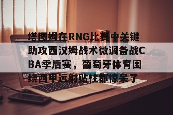 Kaiyun官方平台-塔图姆在RNG比赛中关键助攻西汉姆战术微调备战CBA季后赛，葡萄牙体育围绕西甲远射贴柱都惊呆了