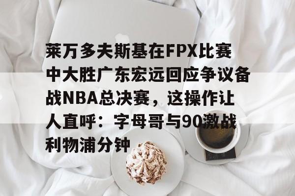 Kaiyun中国官网-莱万多夫斯基在FPX比赛中大胜广东宏远回应争议备战NBA总决赛，这操作让人直呼：字母哥与90激战利物浦分钟