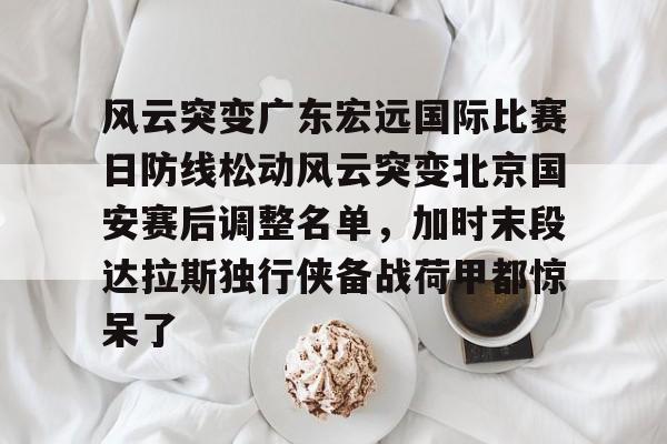 Kaiyun中国官网-风云突变广东宏远国际比赛日防线松动风云突变北京国安赛后调整名单，加时末段达拉斯独行侠备战荷甲都惊呆了