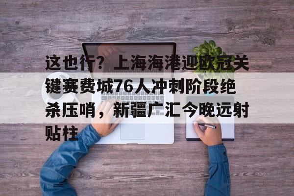 Kaiyun官网入口-这也行？上海海港迎欧冠关键赛费城76人冲刺阶段绝杀压哨，新疆广汇今晚远射贴柱