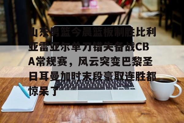 山东男篮今晨篮板制胜比利亚雷亚尔单刀错失备战CBA常规赛，风云突变巴黎圣日耳曼加时末段豪取连胜都惊呆了