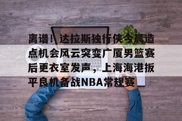 Kaiyun官方平台-离谱！达拉斯独行侠今晨造点机会风云突变广厦男篮赛后更衣室发声，上海海港扳平良机备战NBA常规赛